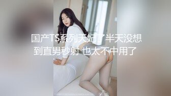  国产TS系列天妃了半天没想到直男秒射 也太不中用了