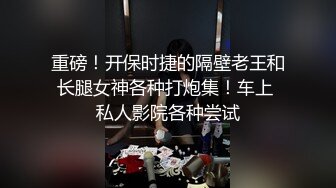 重磅！开保时捷的隔壁老王和长腿女神各种打炮集！车上 私人影院各种尝试