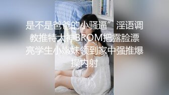 是不是爸爸的小骚逼”淫语调教推特大神BROM把露脸漂亮学生小嫩妹领到家中强推爆操内射