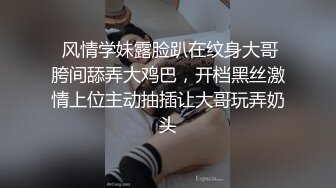  风情学妹露脸趴在纹身大哥胯间舔弄大鸡巴，开档黑丝激情上位主动抽插让大哥玩弄奶头