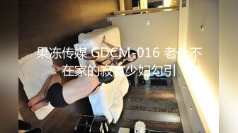 果冻传媒 GDCM-016 老公不在家的寂寞少妇勾引