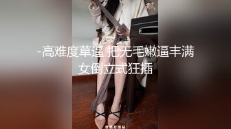 -高难度草逼 把无毛嫩逼丰满女倒立式狂插