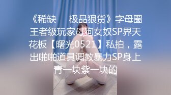 《稀缺❤️极品狠货》字母圈王者级玩家母狗女奴SP界天花板【曙光0521】私拍，露出啪啪道具调教暴力SP身上青一块紫一块的