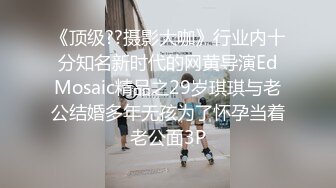 《顶级??摄影大咖》行业内十分知名新时代的网黄导演EdMosaic精品之29岁琪琪与老公结婚多年无孩为了怀孕当着老公面3P