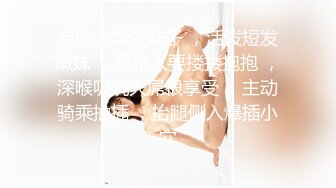 专约大学生妹子 ，活泼短发嫩妹 ，很粘人要搂搂抱抱 ，深喉吸吮大屌很享受 ，主动骑乘抽插 ，抬腿侧入爆插小穴