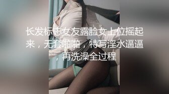 长发标志女友露脸女上位摇起来，无套啪啪，特写淫水逼逼，再洗澡全过程