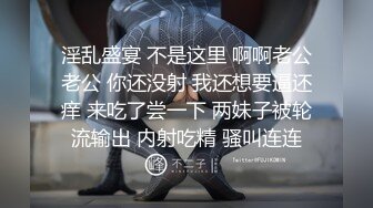 淫乱盛宴 不是这里 啊啊老公老公 你还没射 我还想要逼还痒 来吃了尝一下 两妹子被轮流输出 内射吃精 骚叫连连