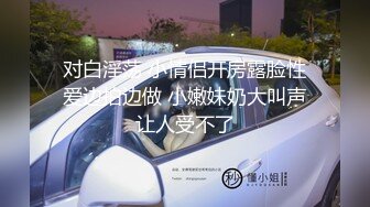 对白淫荡 小情侣开房露脸性爱边拍边做 小嫩妹奶大叫声让人受不了