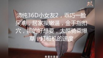 清纯36D小女友2，乖巧一脸呆萌，居家操嫩逼，金手指扣穴，搞的好想要，大屌骑乘爆草，打桩机的速度