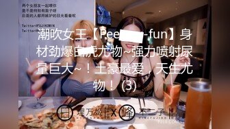 潮吹女王【Peeggy-fun】身材劲爆白虎尤物~强力喷射尿量巨大~！土豪最爱，天生尤物！ (3)