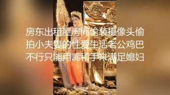 房东出租屋房间偷装摄像头偷拍小夫妻的性爱生活老公鸡巴不行只能用嘴和手来满足媳妇