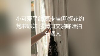 小可爱平台(原卡哇伊)探花约炮兼职妹 激情口交啪啪暗拍 十分诱人