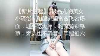 【新片速遞】  极品尤物美女小骚货，和眼镜闺蜜双飞名场面，埋头吃大屌，轮流骑乘爆草，旁边也不闲着，手指扣穴自慰