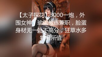 【太子探花】3000一炮，外围女神，瑜伽教练兼职，脸蛋身材无一处不高分，狂草水多物有所值