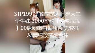 STP19977 南京艺术学院大三学生妹 3000可约【纯纯乖乖】00后粉嫩白皙翘臀 无套插入 清纯放荡融合体