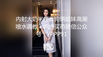 内射大奶学生母狗俩姐妹高潮喷水调教！约炮买药微信公众号：YPPP91