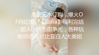 ⚫️⚫️最新无水订购，爆火OF网红情侣【Sofia】福利完结，国人小伙为国争光，各种玩肏00后哥伦比亚白人大美妞