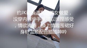   约JK裙装漂亮小美女做爱，没穿内裤伸手就可以揉捏感受，情欲沸腾，换上情趣围裙好身材温顺配合抽插呻吟