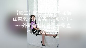 【骚宝】偷拍 中医SPA 老婆闺蜜来求诊 服务一次到位！~~--外面有客人 还是开操 直夸比我老公厉害