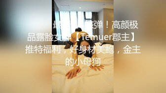 ⚫️⚫️最新9月核弹！高颜极品露脸女神【Temuer郡主】推特福利，好身材美鲍，金主的小母狗