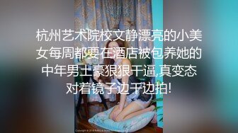 杭州艺术院校文静漂亮的小美女每周都要在酒店被包养她的中年男土豪狠狠干逼,真变态对着镜子边干边拍!