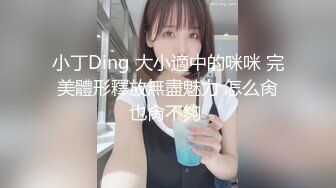 小丁Ding 大小適中的咪咪 完美體形釋放無盡魅力 怎么肏也肏不夠 