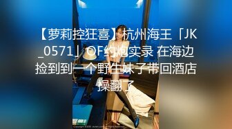 【萝莉控狂喜】杭州海王「JK_0571」OF约炮实录 在海边捡到到一个野生妹子带回酒店操翻了