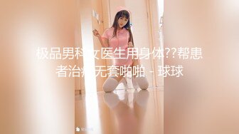 极品男科女医生用身体??帮患者治疗无套啪啪 - 球球