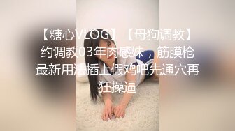 【糖心VLOG】【母狗调教】约调教03年肉感妹，筋膜枪最新用法插上假鸡吧先通穴再狂操逼