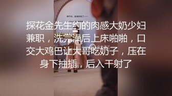 探花金先生约的肉感大奶少妇兼职，洗完澡后上床啪啪，口交大鸡巴让大哥吃奶子，压在身下抽插，后入干射了