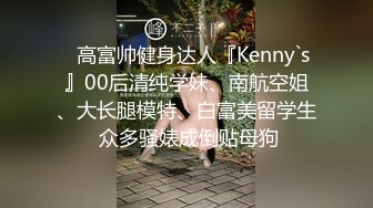 ⚡高富帅健身达人『Kenny`s』00后清纯学妹、南航空姐、大长腿模特、白富美留学生 众多骚婊成倒贴母狗