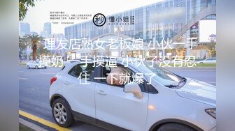   理发店熟女老板娘 小伙一手摸奶 一手摸逼 小伙子没有忍住 一下就爆了