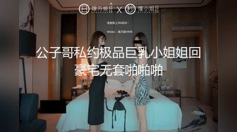 公子哥私约极品巨乳小姐姐回豪宅无套啪啪啪