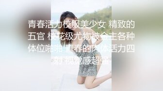 青春活力校服美少女 精致的五官 校花级尤物被金主各种体位啪啪 青春的肉体活力四射 视觉感超强