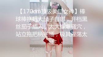 【170cm顶级美腿女神】棒球棒拖把大茄子自慰，开档黑丝茄子插入，太大撑爆骚穴，站立拖把柄抽插，极其淫荡太骚