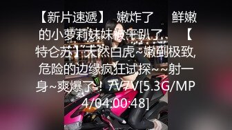 【新片速遞】  嫩炸了❤️鲜嫩的小萝莉妹妹被干趴了❤️【特仑苏】天然白虎~嫩到极致,危险的边缘疯狂试探~~射一身~爽爆了！7V7V[5.3G/MP4/04:00:48]