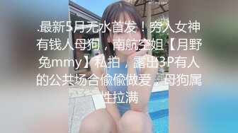 .最新5月无水首发！穷人女神有钱人母狗，南航空姐【月野兔mmy】私拍，露出3P有人的公共场合偸偸做爱，母狗属性拉满