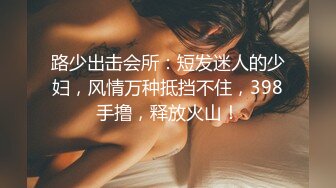 路少出击会所：短发迷人的少妇，风情万种抵挡不住，398手撸，释放火山！