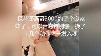  探花潇洒哥3000约了个良家妹子，可以舌吻特别骚，换了十几个动作才一发入魂