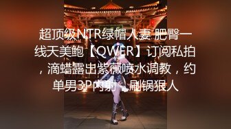 超顶级NTR绿帽人妻 肥臀一线天美鲍【QWER】订阅私拍，滴蜡露出紫薇喷水调教，约单男3P内射，刷锅狠人