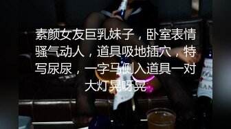 素颜女友巨乳妹子，卧室表情骚气动人，道具吸地插穴，特写尿尿，一字马侧入道具一对大灯晃呀晃